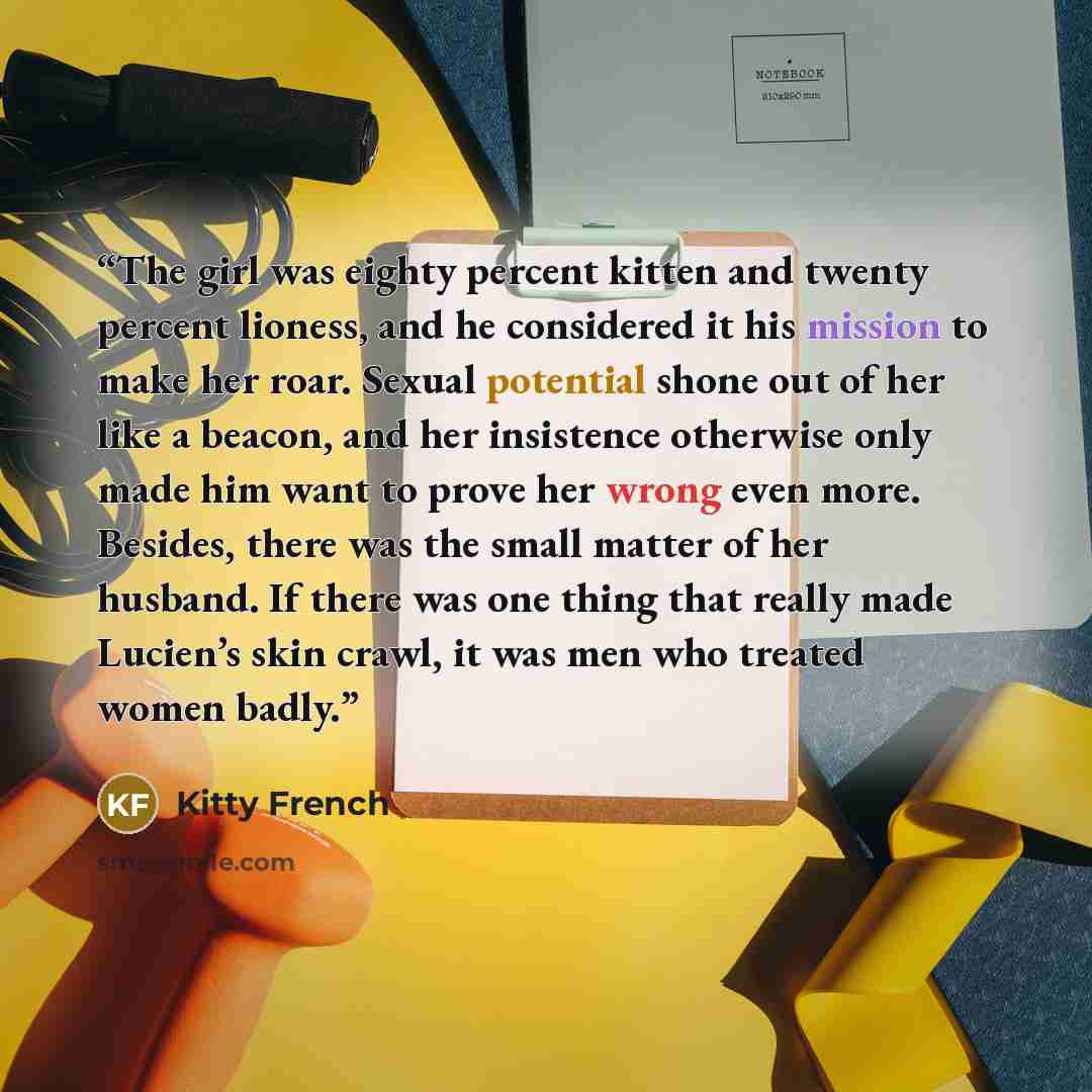 “The girl was eighty percent kitten and twenty percent lioness, and he considered it his mission to make her roar. Sexual potential shone out of her like a beacon, and her insistence otherwise only made him want to prove her wrong even more. Besides, there was the small matter of her husband. If…” quote by Kitty French