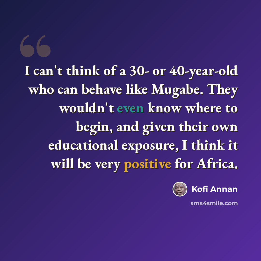 “I can't think of a 30- or 40-year-old who can behave like Mugabe. They wouldn't even know where to begin, and given their own educational exposure, I think it will be very positive for Africa.” quote by Kofi Annan