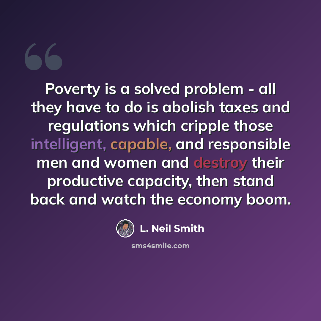 “Poverty is a solved problem - all they have to do is abolish taxes and regulations which cripple those intelligent, capable, and responsible men and women and destroy their productive capacity, then stand back and watch the economy boom.” quote by L. Neil Smith