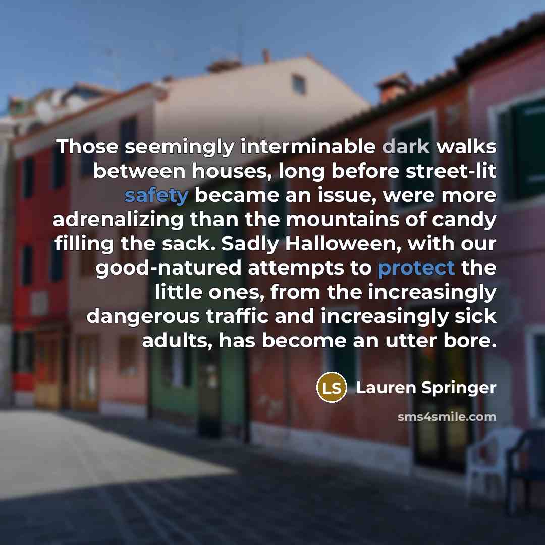 “Those seemingly interminable dark walks between houses, long before street-lit safety became an issue, were more adrenalizing than the mountains of candy filling the sack. Sadly Halloween, with our good-natured attempts to protect the little ones, from the increasingly dangerous traffic and…” quote by Lauren Springer