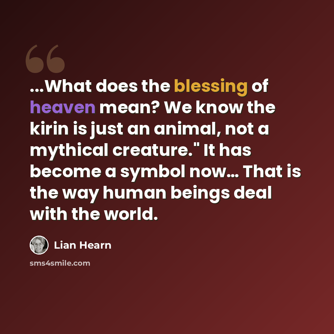 “...What does the blessing of heaven mean? We know the kirin is just an animal, not a mythical creature." It has become a symbol now… That is the way human beings deal with the world.” quote by Lian Hearn