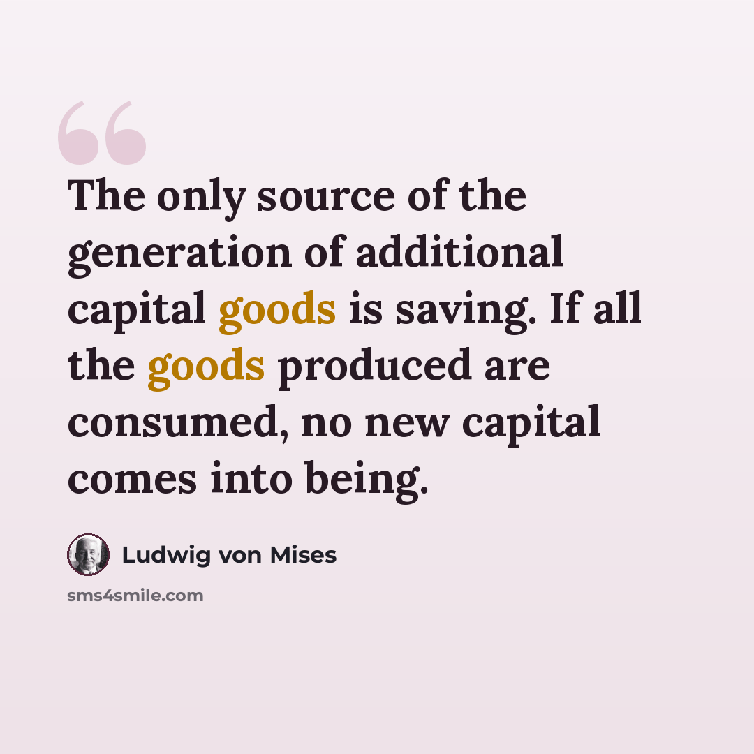 “The only source of the generation of additional capital goods is saving. If all the goods produced are consumed, no new capital comes into being.” quote by Ludwig von Mises