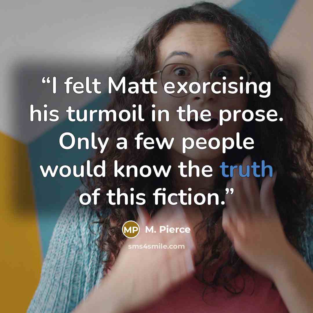 “I felt Matt exorcising his turmoil in the prose. Only a few people would know the truth of this fiction.” quote by M. Pierce