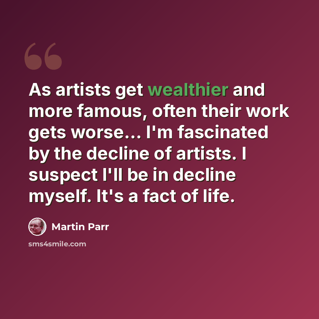 “As artists get wealthier and more famous, often their work gets worse... I'm fascinated by the decline of artists. I suspect I'll be in decline myself. It's a fact of life.” quote by Martin Parr