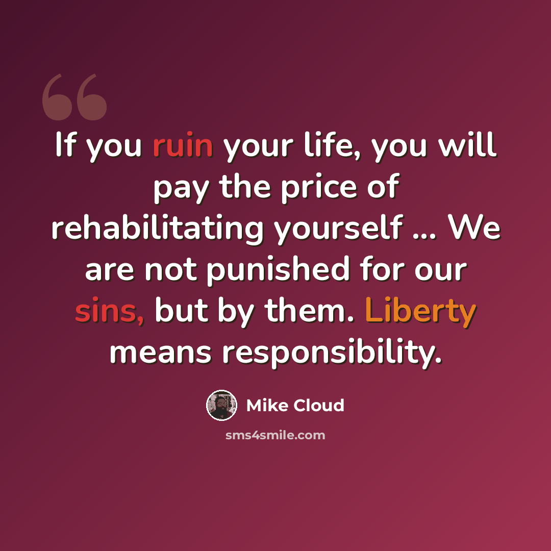 “If you ruin your life, you will pay the price of rehabilitating yourself ... We are not punished for our sins, but by them. Liberty means responsibility.” quote by Mike Cloud