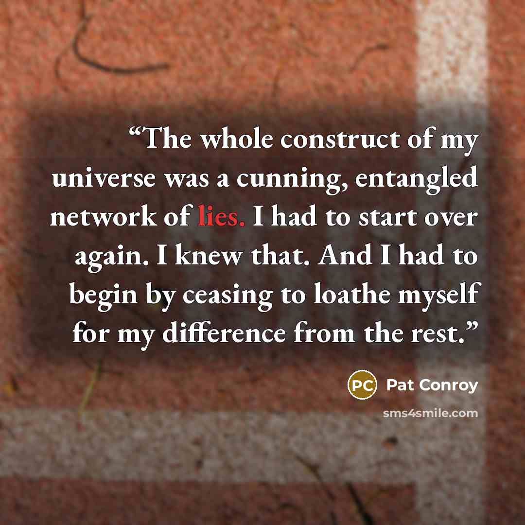 “The whole construct of my universe was a cunning, entangled network of lies. I had to start over again. I knew that. And I had to begin by ceasing to loathe myself for my difference from the rest.” quote by Pat Conroy