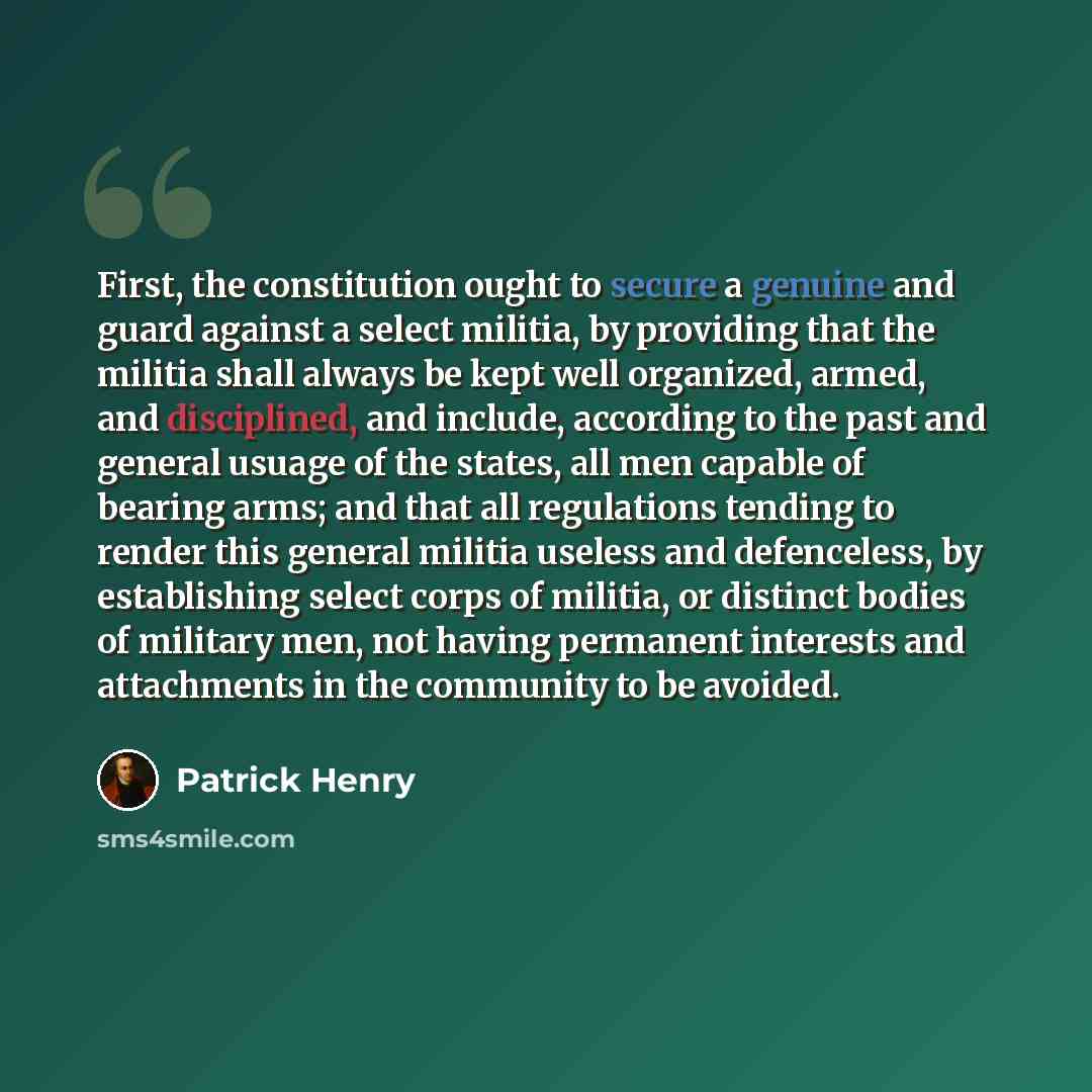 “First, the constitution ought to secure a genuine and guard against a select militia, by providing that the militia shall always be kept well organized, armed, and disciplined, and include, according to the past and general usuage of the states, all men capable of bearing arms; and that all…” quote by Patrick Henry