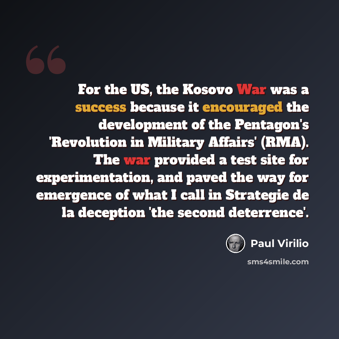 “For the US, the Kosovo War was a success because it encouraged the development of the Pentagon's 'Revolution in Military Affairs' (RMA). The war provided a test site for experimentation, and paved the way for emergence of what I call in Strategie de la deception 'the second deterrence'.” quote by Paul Virilio