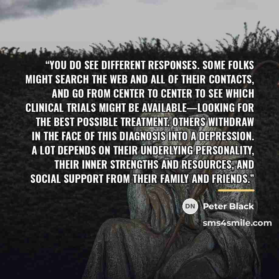 “You do see different responses. Some folks might search the Web and all of their contacts, and go from center to center to see which clinical trials might be available—looking for the best possible treatment. Others withdraw in the face of this diagnosis into a depression. A lot depends on their…” quote by Peter Black