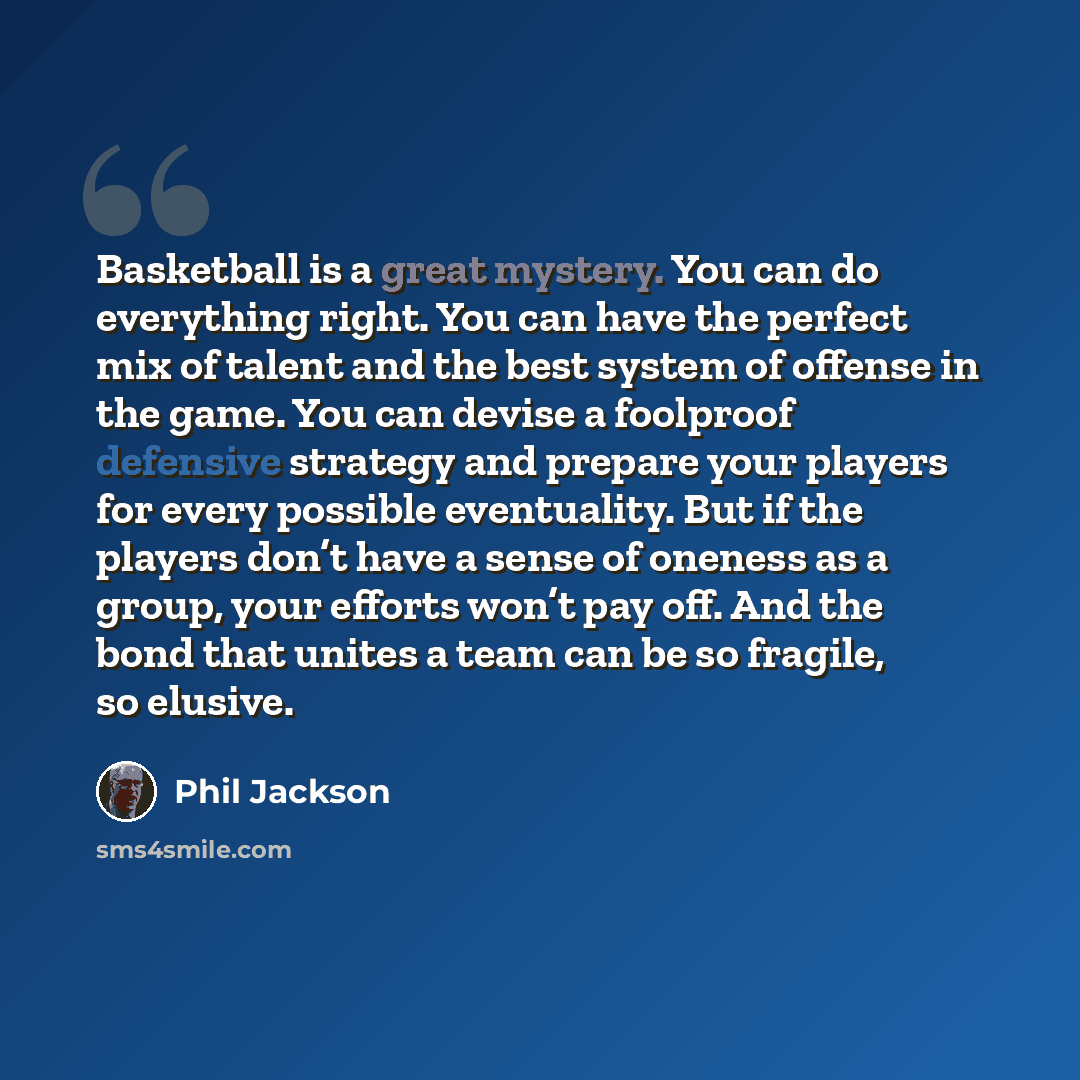 “Basketball is a great mystery. You can do everything right. You can have the perfect mix of talent and the best system of offense in the game. You can devise a foolproof defensive strategy and prepare your players for every possible eventuality. But if the players don’t have a sense of oneness as…” quote by Phil Jackson