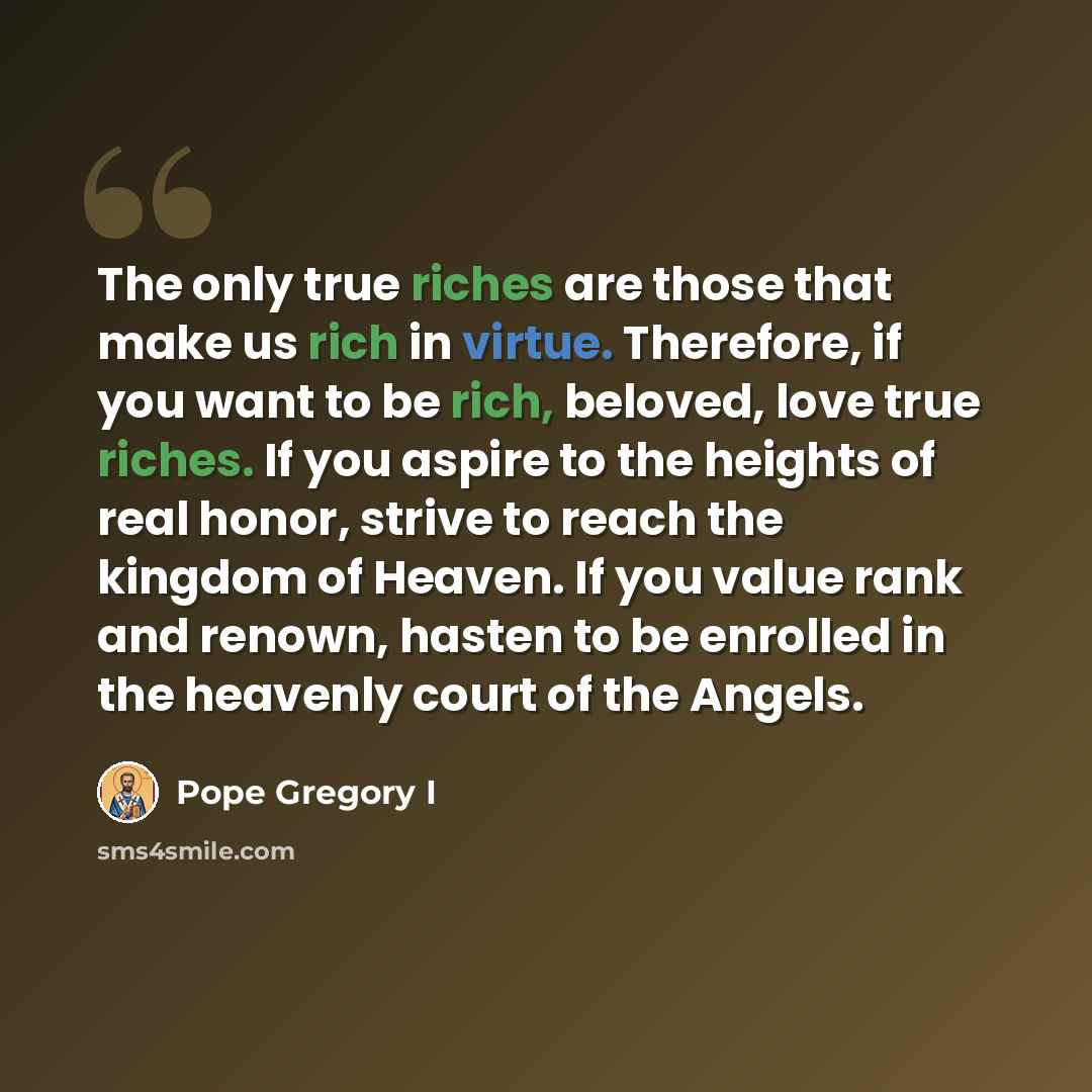 “The only true riches are those that make us rich in virtue. Therefore, if you want to be rich, beloved, love true riches. If you aspire to the heights of real honor, strive to reach the kingdom of Heaven. If you value rank and renown, hasten to be enrolled in the heavenly court of the Angels.” quote by Pope Gregory I