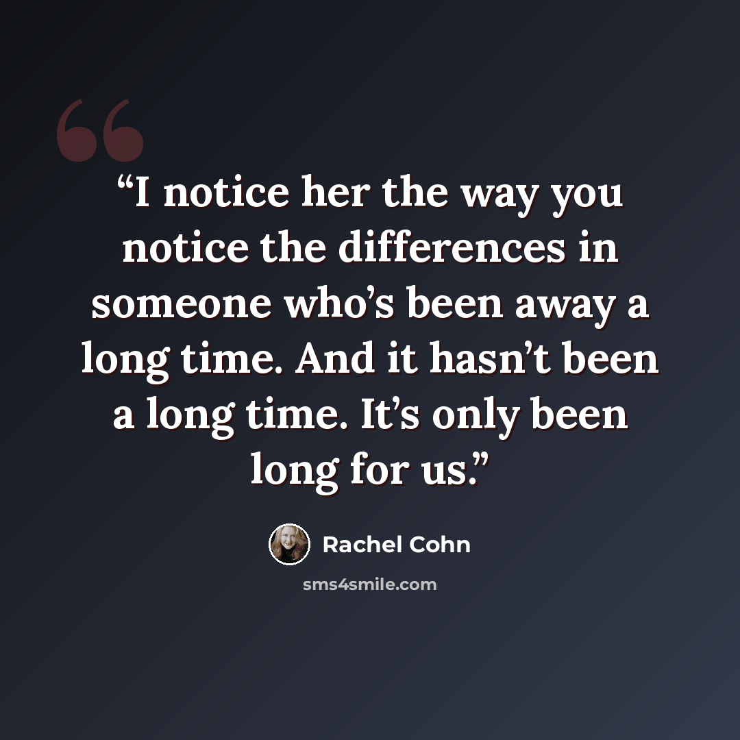 “I notice her the way you notice the differences in someone who’s been away a long time. And it hasn’t been a long time. It’s only been long for us.” quote by Rachel Cohn
