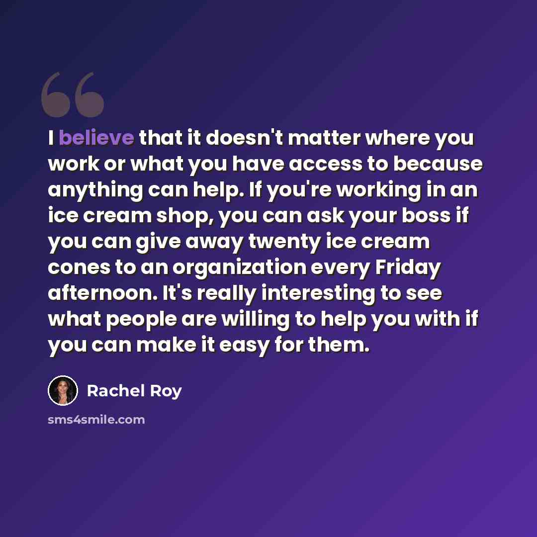 “I believe that it doesn't matter where you work or what you have access to because anything can help. If you're working in an ice cream shop, you can ask your boss if you can give away twenty ice cream cones to an organization every Friday afternoon. It's really interesting to see what people are…” quote by Rachel Roy