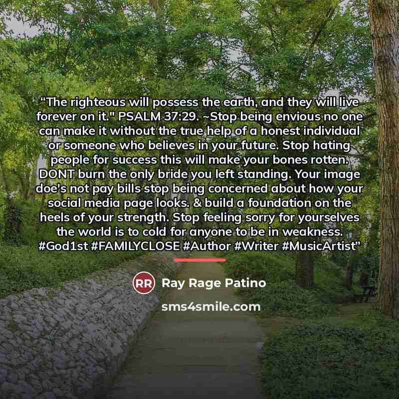 “The righteous will possess the earth, and they will live forever on it." PSALM 37:29. ~Stop being envious no one can make it without the true help of a honest individual or someone who believes in your future. Stop hating people for success this will make your bones rotten. DONT burn the only…” quote by Ray Rage Patino
