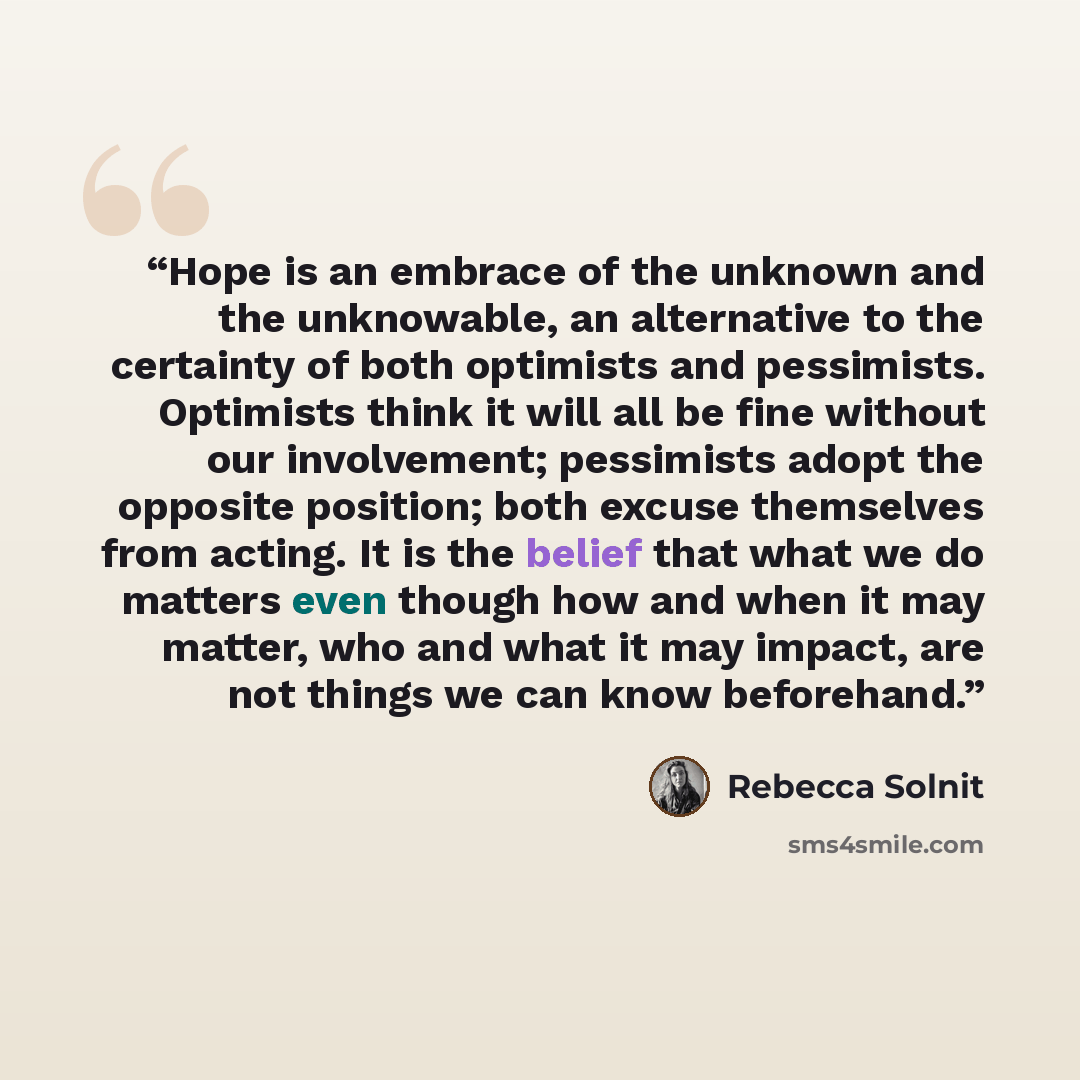 “Hope is an embrace of the unknown and the unknowable, an alternative to the certainty of both optimists and pessimists. Optimists think it will all be fine without our involvement; pessimists adopt the opposite position; both excuse themselves from acting. It is the belief that what we do matters…” quote by Rebecca Solnit