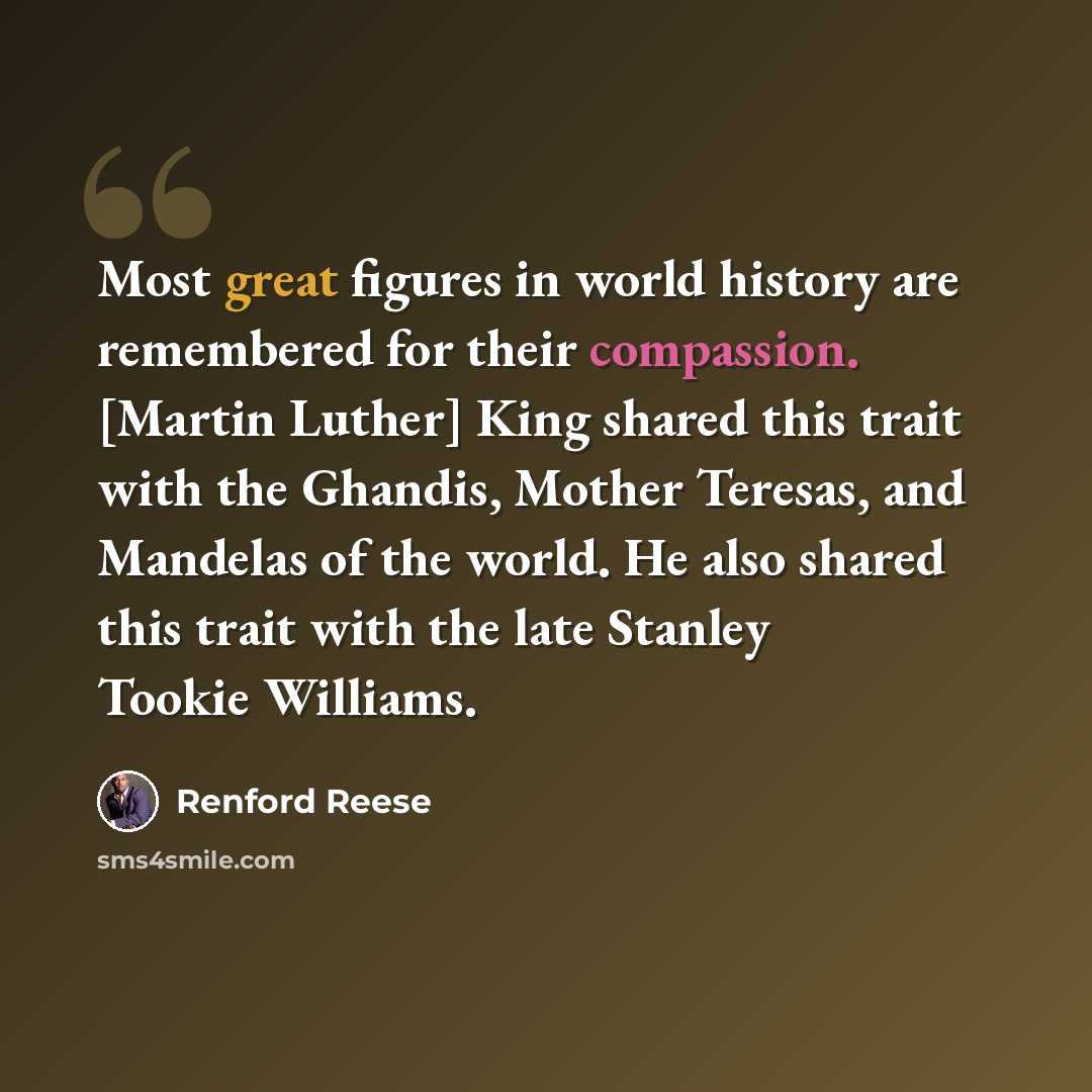 “Most great figures in world history are remembered for their compassion. [Martin Luther] King shared this trait with the Ghandis, Mother Teresas, and Mandelas of the world. He also shared this trait with the late Stanley Tookie Williams.” quote by Renford Reese