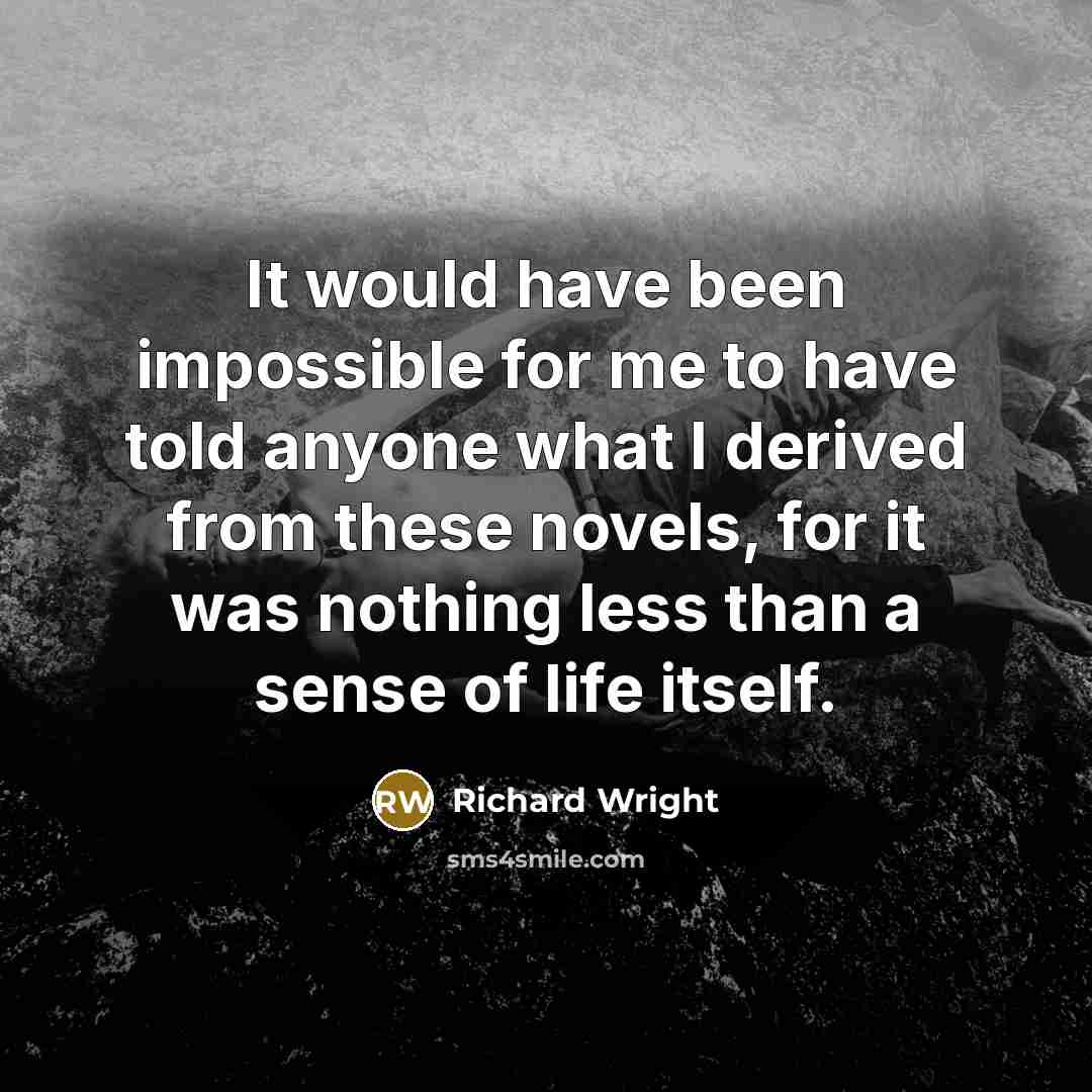 “It would have been impossible for me to have told anyone what I derived from these novels, for it was nothing less than a sense of life itself.” quote by Richard Wright