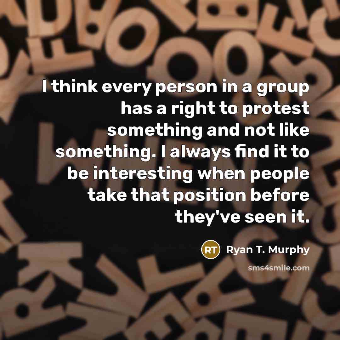 “I think every person in a group has a right to protest something and not like something. I always find it to be interesting when people take that position before they've seen it.” quote by Ryan T. Murphy