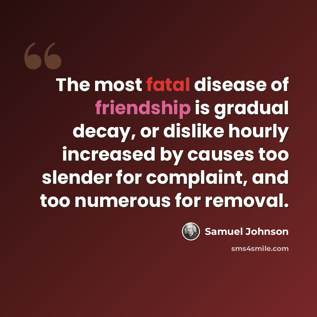 “The most fatal disease of friendship is gradual decay, or dislike hourly increased by causes too slender for complaint, and too numerous for removal.” quote by Samuel Johnson
