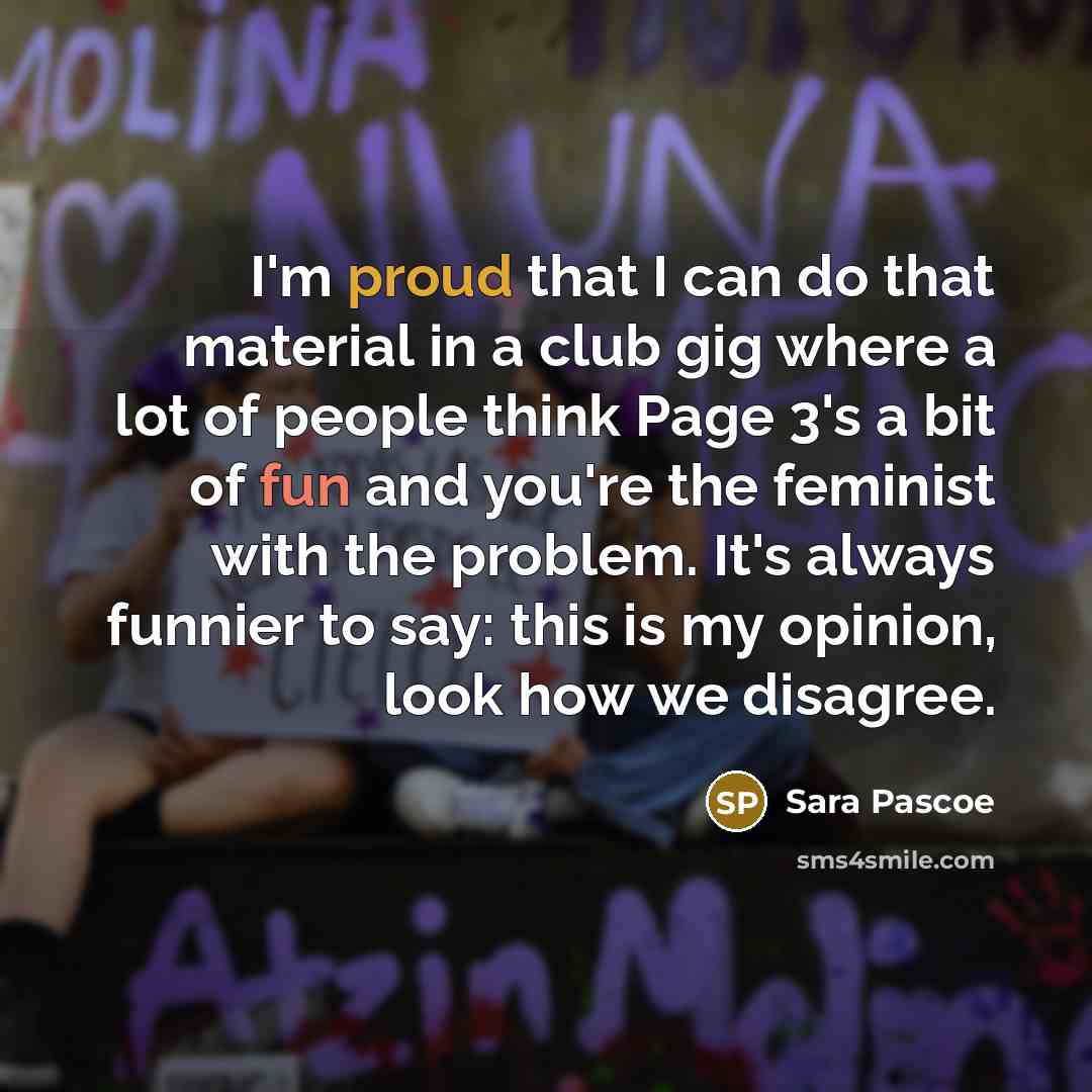 “I'm proud that I can do that material in a club gig where a lot of people think Page 3's a bit of fun and you're the feminist with the problem. It's always funnier to say: this is my opinion, look how we disagree.” quote by Sara Pascoe