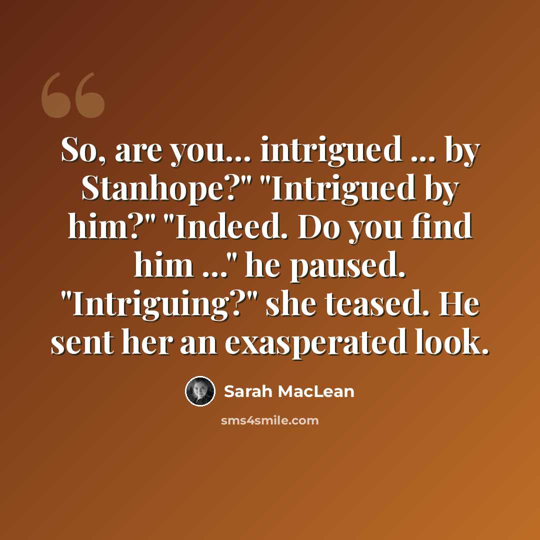 “So, are you... intrigued ... by Stanhope?" "Intrigued by him?" "Indeed. Do you find him ..." he paused. "Intriguing?" she teased. He sent her an exasperated look.” quote by Sarah MacLean