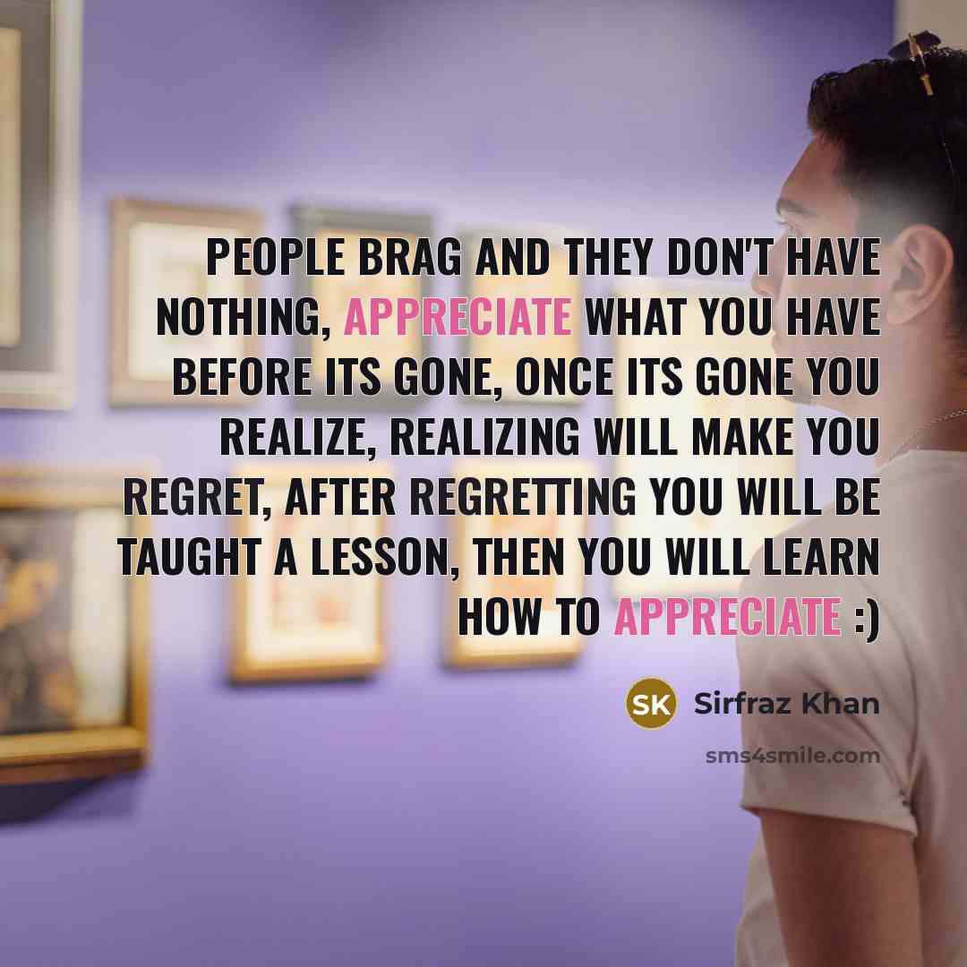 “People brag and they don't have nothing, appreciate what you have before its gone, once its gone you realize, realizing will make you regret, after regretting you will be taught a lesson, then you will learn how to appreciate :)” quote by Sirfraz Khan