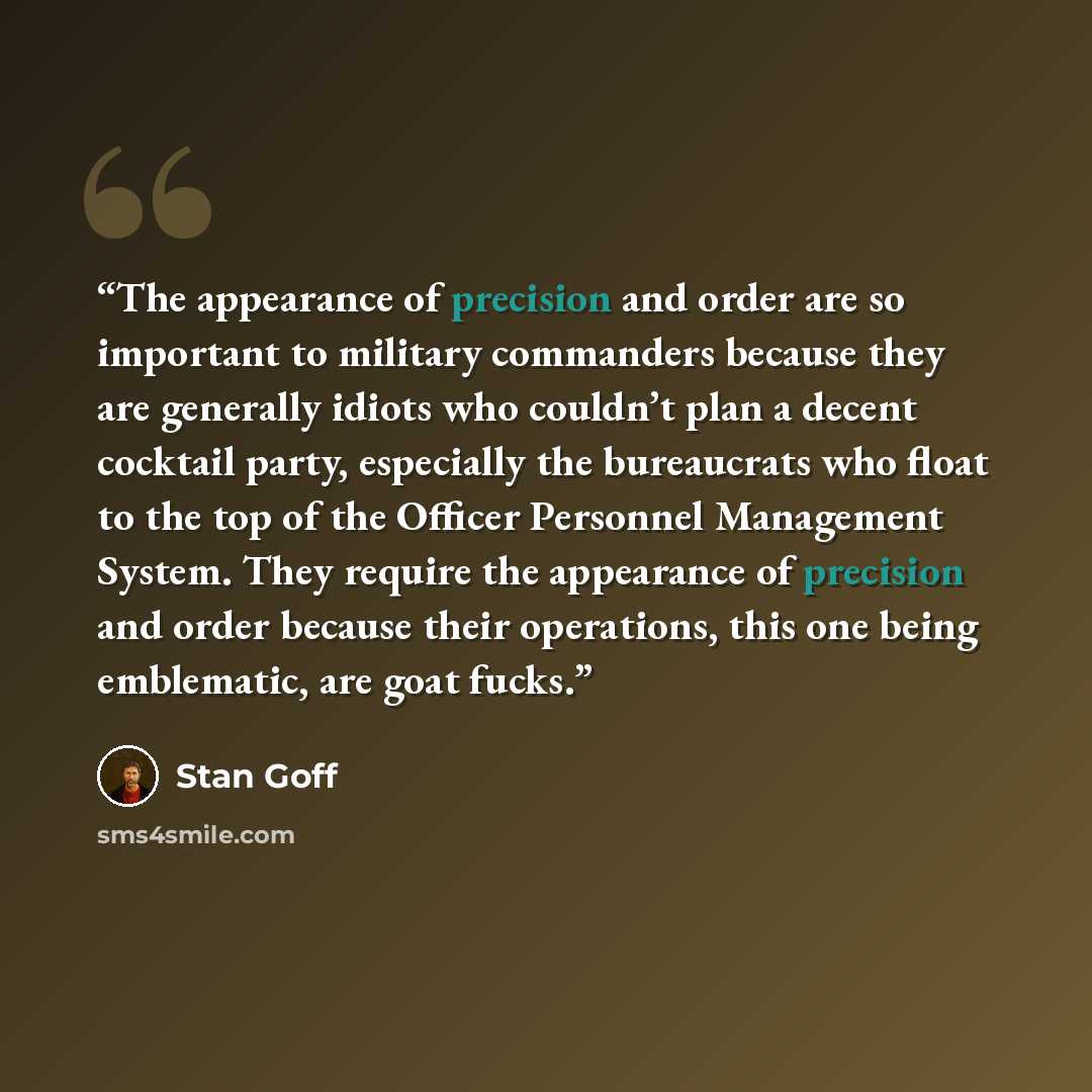 “The appearance of precision and order are so important to military commanders because they are generally idiots who couldn’t plan a decent cocktail party, especially the bureaucrats who float to the top of the Officer Personnel Management System. They require the appearance of precision and order…” quote by Stan Goff