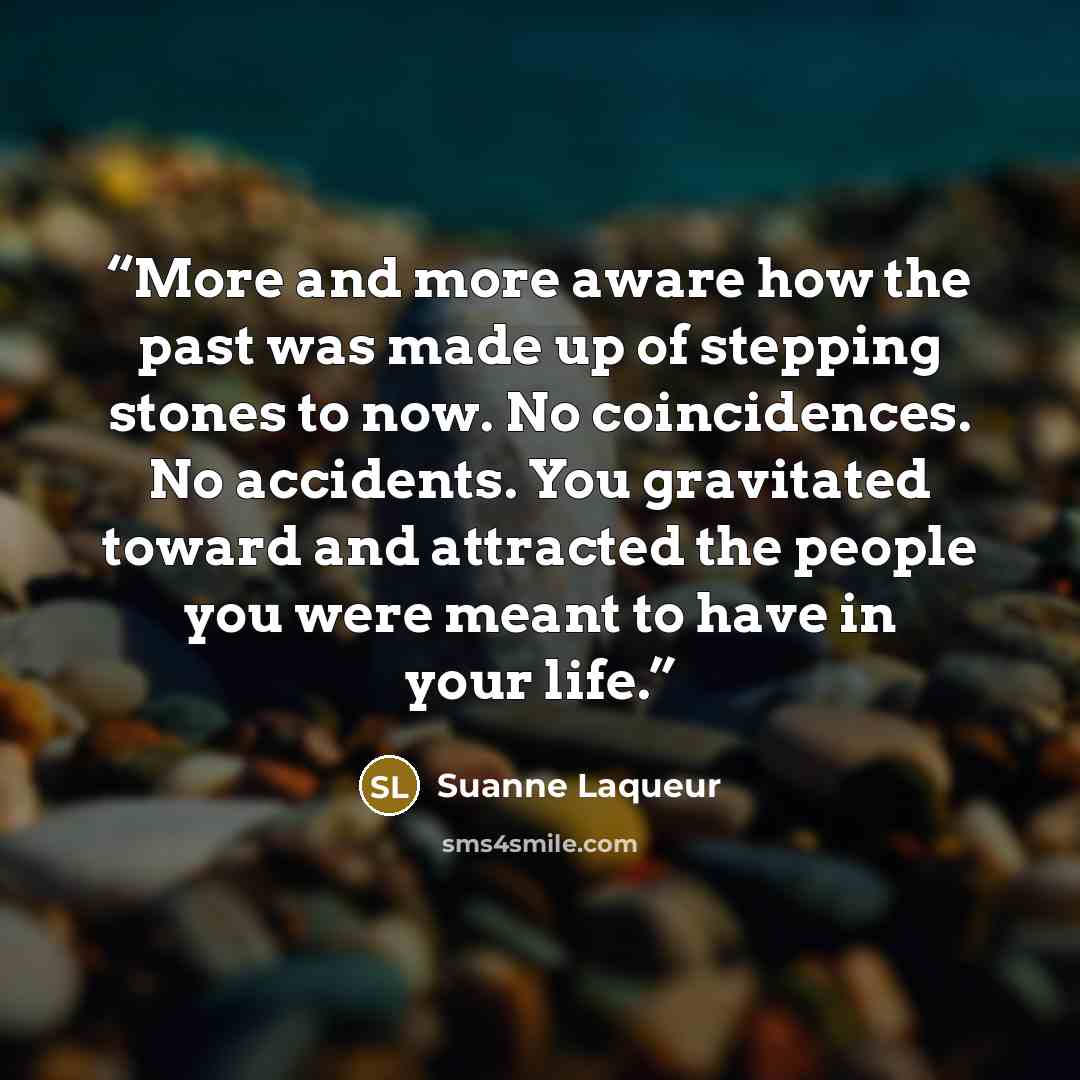 “More and more aware how the past was made up of stepping stones to now. No coincidences. No accidents. You gravitated toward and attracted the people you were meant to have in your life.” quote by Suanne Laqueur