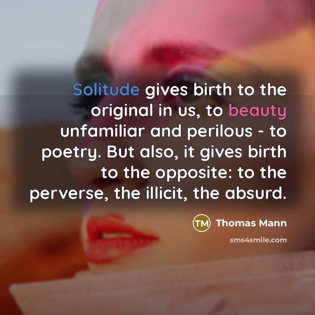 “Solitude gives birth to the original in us, to beauty unfamiliar and perilous - to poetry. But also, it gives birth to the opposite: to the perverse, the illicit, the absurd.” quote by Thomas Mann