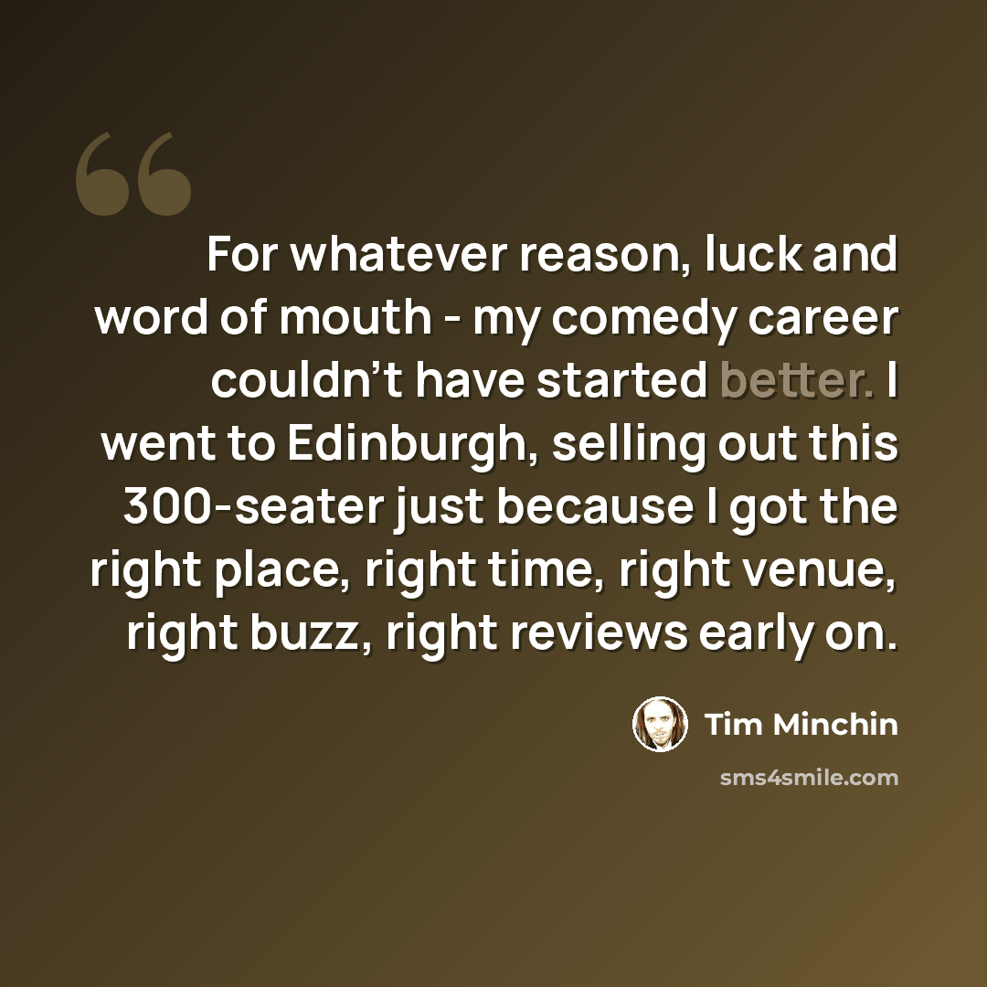 “For whatever reason, luck and word of mouth - my comedy career couldn't have started better. I went to Edinburgh, selling out this 300-seater just because I got the right place, right time, right venue, right buzz, right reviews early on.” quote by Tim Minchin