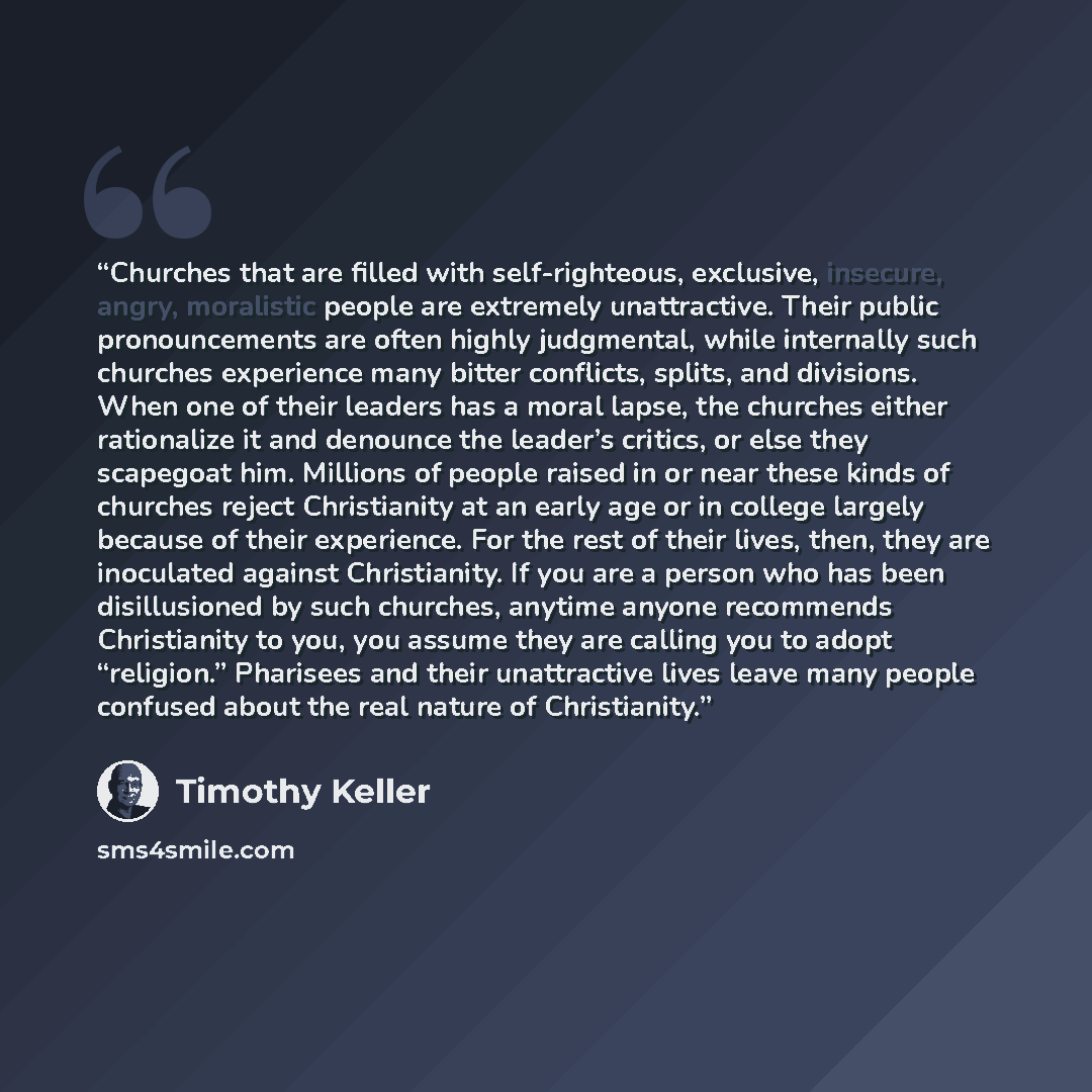 “Churches that are filled with self-righteous, exclusive, insecure, angry, moralistic people are extremely unattractive. Their public pronouncements are often highly judgmental, while internally such churches experience many bitter conflicts, splits, and divisions. When one of their leaders has a…” quote by Timothy Keller