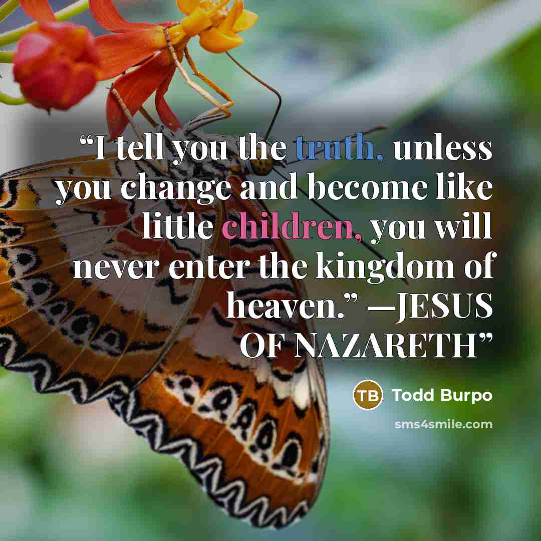 “I tell you the truth, unless you change and become like little children, you will never enter the kingdom of heaven.” —JESUS OF NAZARETH” quote by Todd Burpo