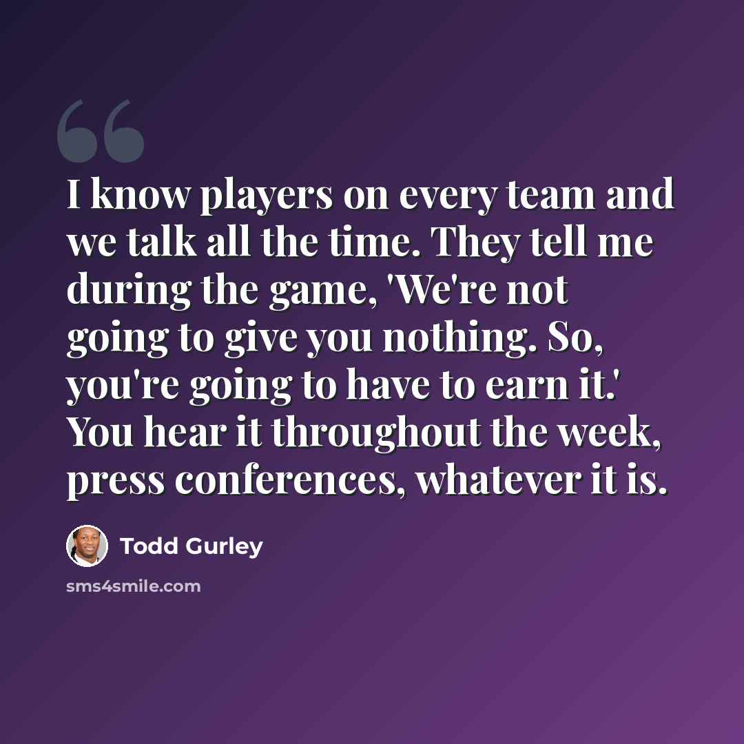 “I know players on every team and we talk all the time. They tell me during the game, 'We're not going to give you nothing. So, you're going to have to earn it.' You hear it throughout the week, press conferences, whatever it is.” quote by Todd Gurley