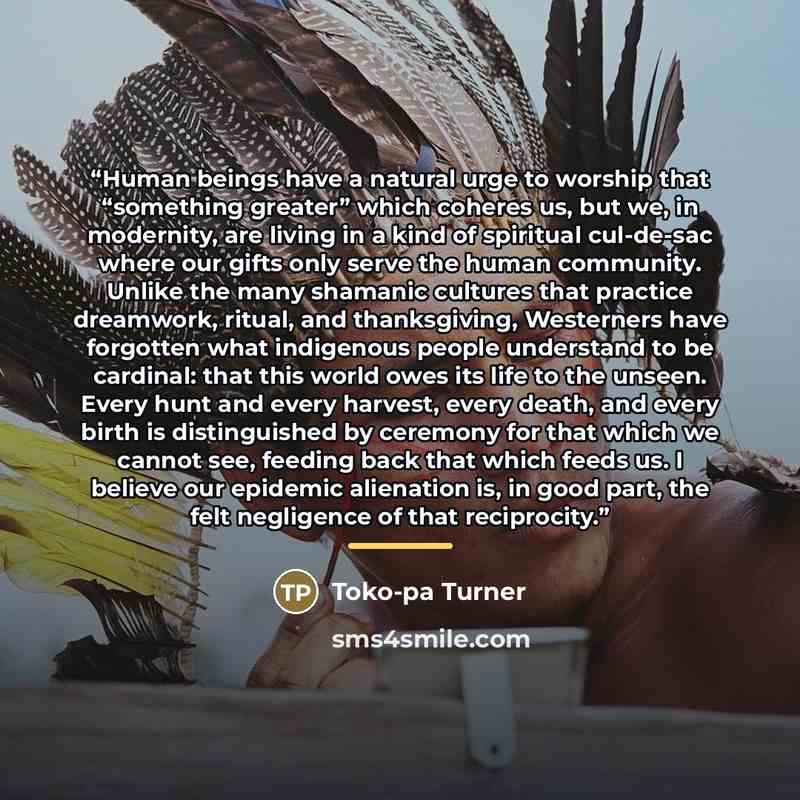 “Human beings have a natural urge to worship that “something greater” which coheres us, but we, in modernity, are living in a kind of spiritual cul-de-sac where our gifts only serve the human community. Unlike the many shamanic cultures that practice dreamwork, ritual, and thanksgiving, Westerners…” quote by Toko-pa Turner