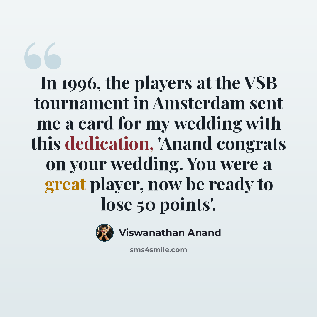 “In 1996, the players at the VSB tournament in Amsterdam sent me a card for my wedding with this dedication, 'Anand congrats on your wedding. You were a great player, now be ready to lose 50 points'.” quote by Viswanathan Anand