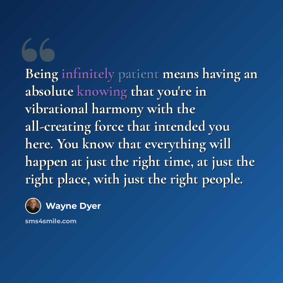 “Being infinitely patient means having an absolute knowing that you're in vibrational harmony with the all-creating force that intended you here. You know that everything will happen at just the right time, at just the right place, with just the right people.” quote by Wayne Dyer