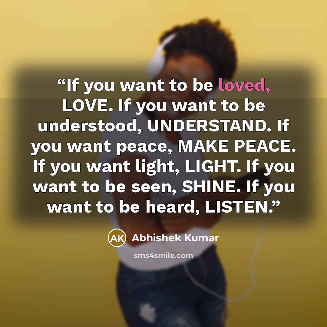 “If you want to be loved, LOVE. If you want to be understood, UNDERSTAND. If you want peace, MAKE PEACE. If you want light, LIGHT. If you want to be seen, SHINE. If you want to be heard, LISTEN.” quote by Abhishek Kumar