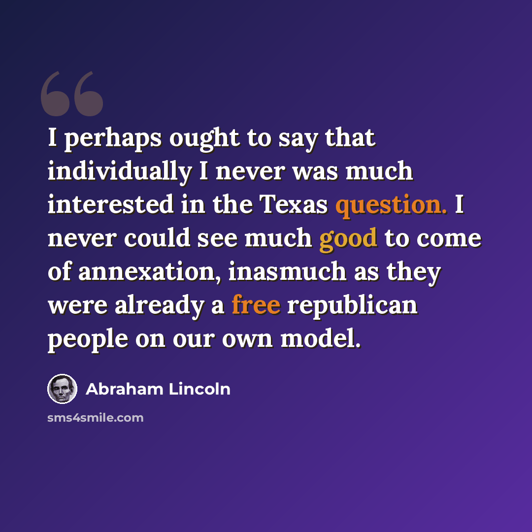 “I perhaps ought to say that individually I never was much interested in the Texas question. I never could see much good to come of annexation, inasmuch as they were already a free republican people on our own model.” quote by Abraham Lincoln
