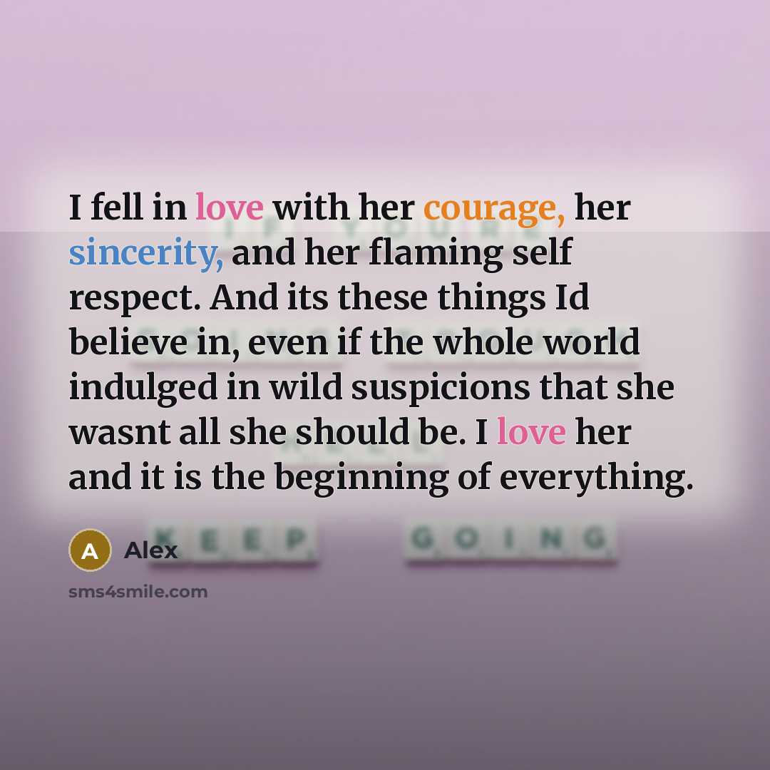 “I fell in love with her courage, her sincerity, and her flaming self respect. And its these things Id believe in, even if the whole world indulged in wild suspicions that she wasnt all she should be. I love her and it is the beginning of everything.” quote by Alex