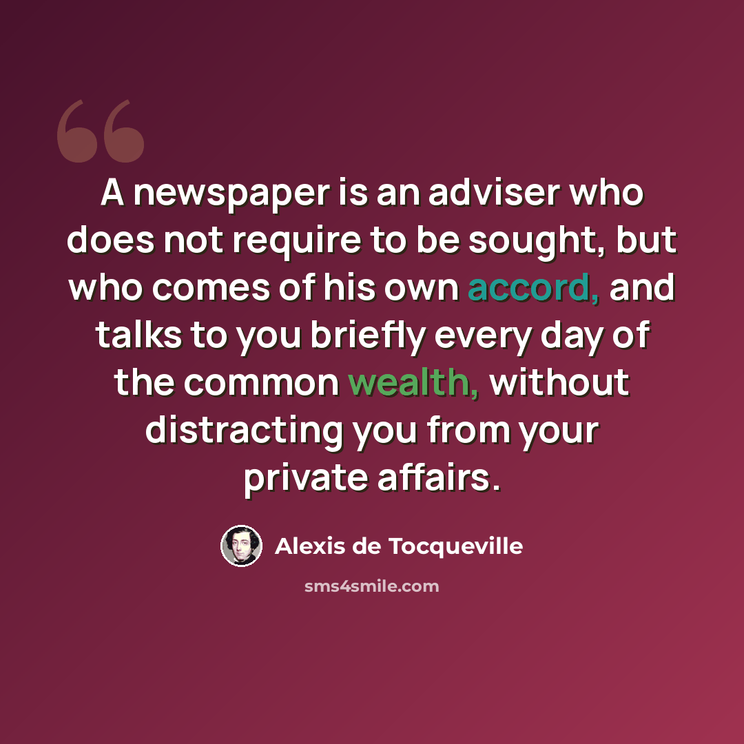 “A newspaper is an adviser who does not require to be sought, but who comes of his own accord, and talks to you briefly every day of the common wealth, without distracting you from your private affairs.” quote by Alexis de Tocqueville