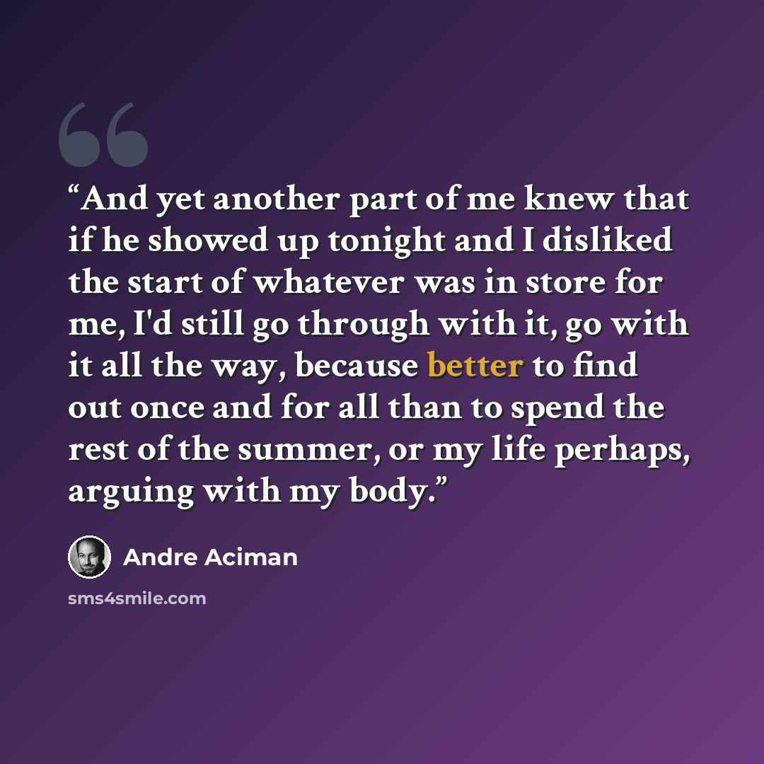 “And yet another part of me knew that if he showed up tonight and I disliked the start of whatever was in store for me, I'd still go through with it, go with it all the way, because better to find out once and for all than to spend the rest of the summer, or my life perhaps, arguing with my body.” quote by André Aciman