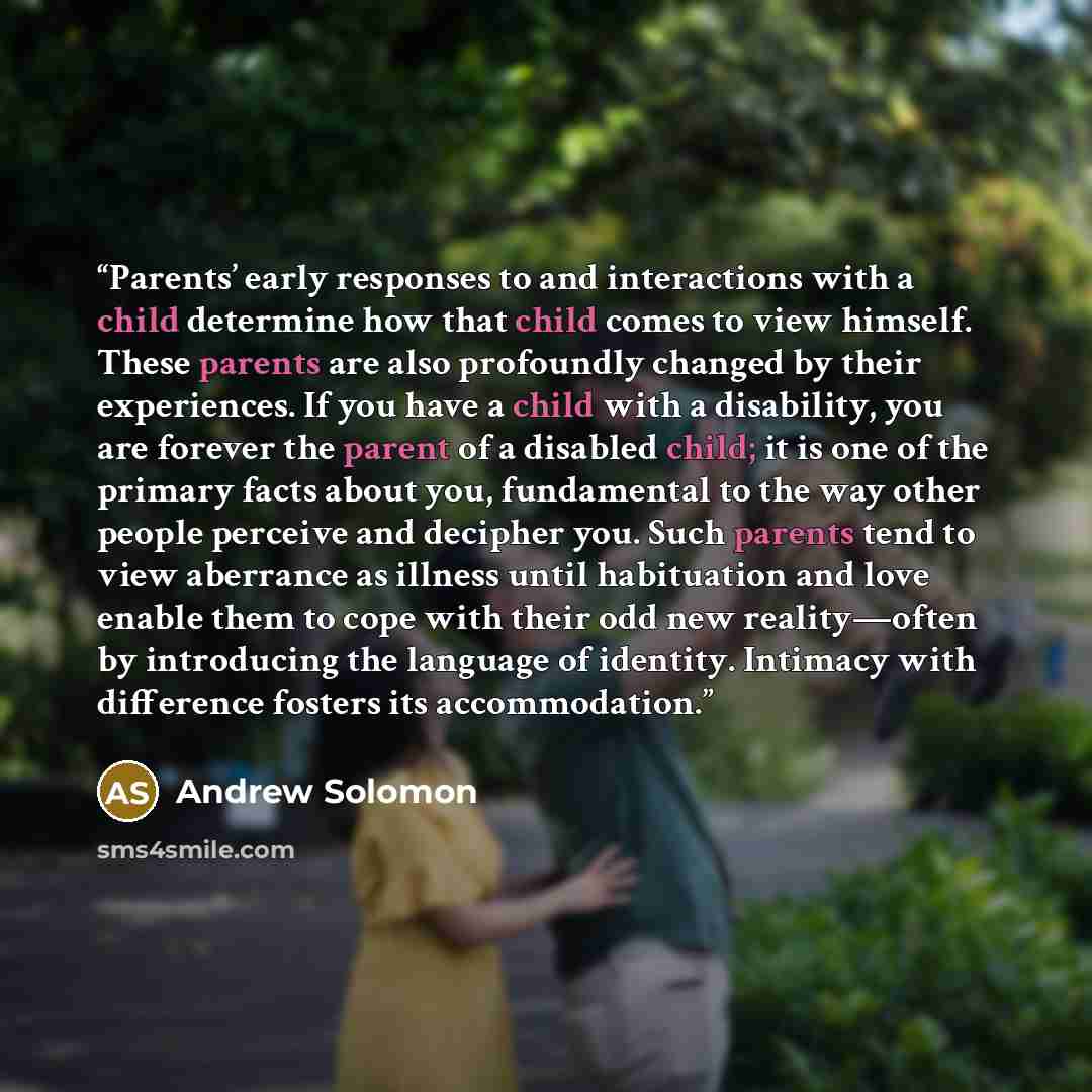 “Parents’ early responses to and interactions with a child determine how that child comes to view himself. These parents are also profoundly changed by their experiences. If you have a child with a disability, you are forever the parent of a disabled child; it is one of the primary facts about you…” quote by Andrew Solomon