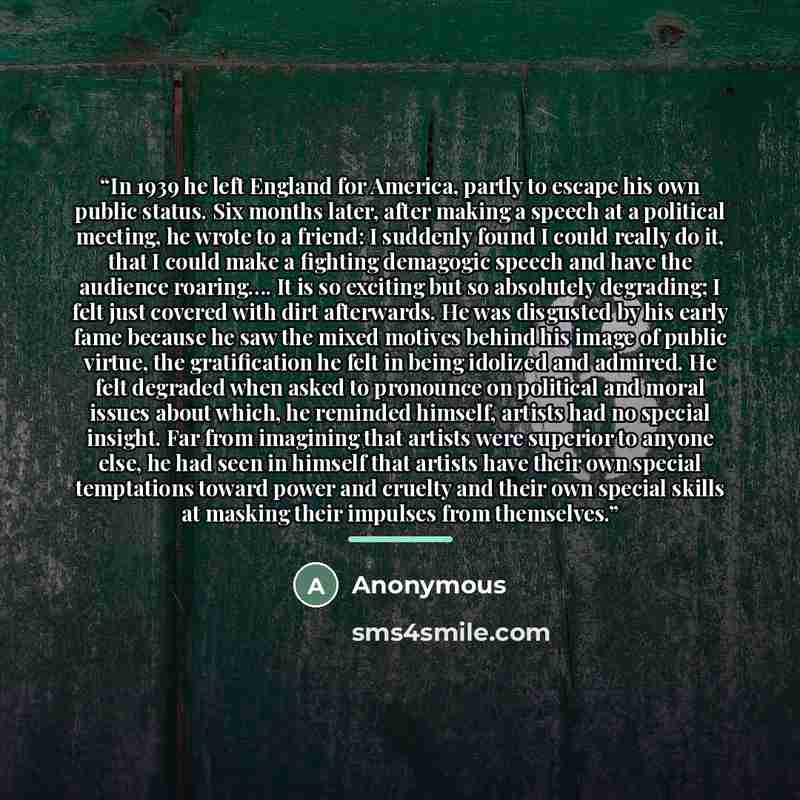 “In 1939 he left England for America, partly to escape his own public status. Six months later, after making a speech at a political meeting, he wrote to a friend: I suddenly found I could really do it, that I could make a fighting demagogic speech and have the audience roaring…. It is so exciting…” quote by Anonymous