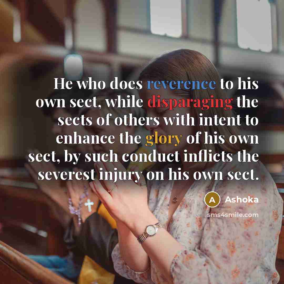 “He who does reverence to his own sect, while disparaging the sects of others with intent to enhance the glory of his own sect, by such conduct inflicts the severest injury on his own sect.” quote by Ashoka