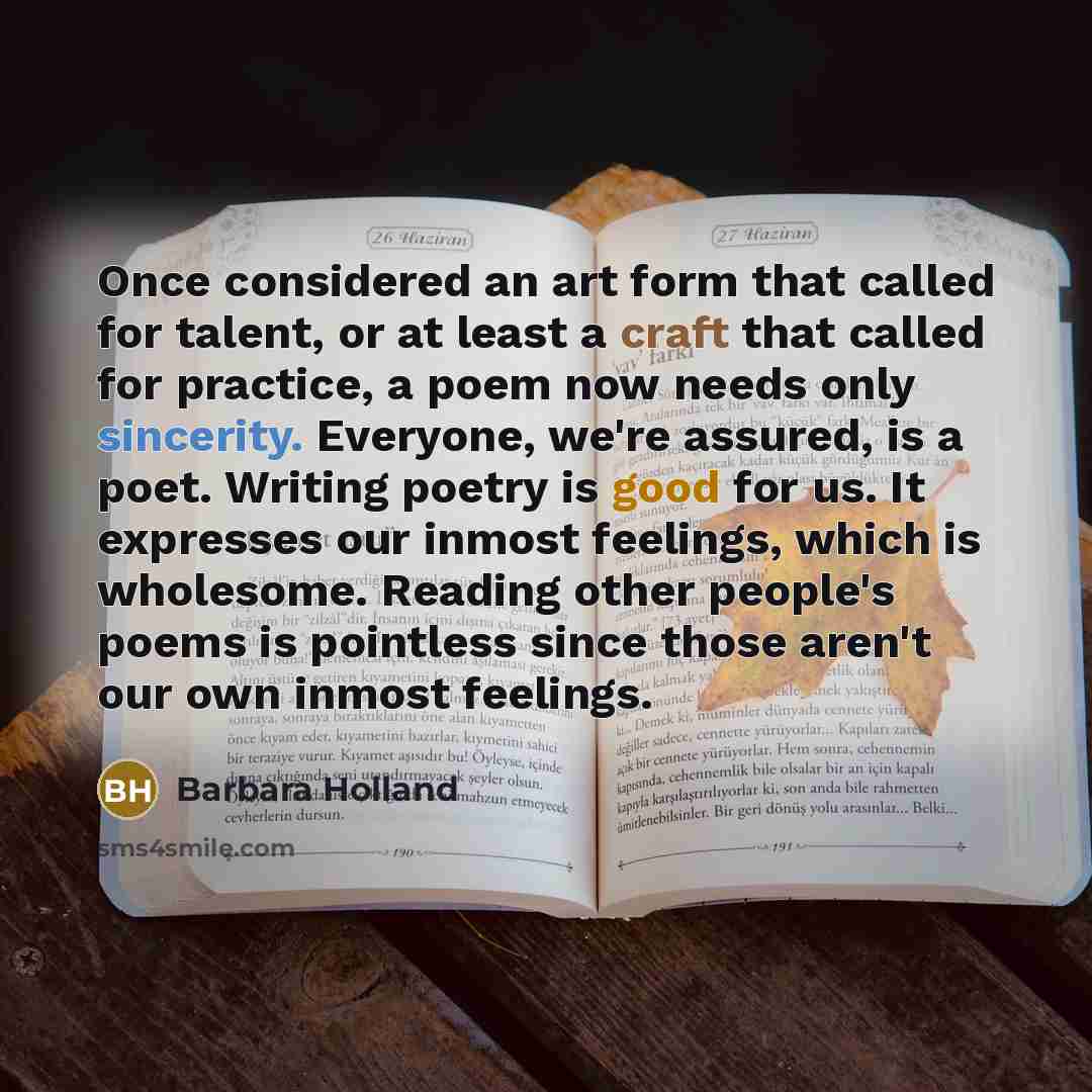 “Once considered an art form that called for talent, or at least a craft that called for practice, a poem now needs only sincerity. Everyone, we're assured, is a poet. Writing poetry is good for us. It expresses our inmost feelings, which is wholesome. Reading other people's poems is pointless…” quote by Barbara Holland