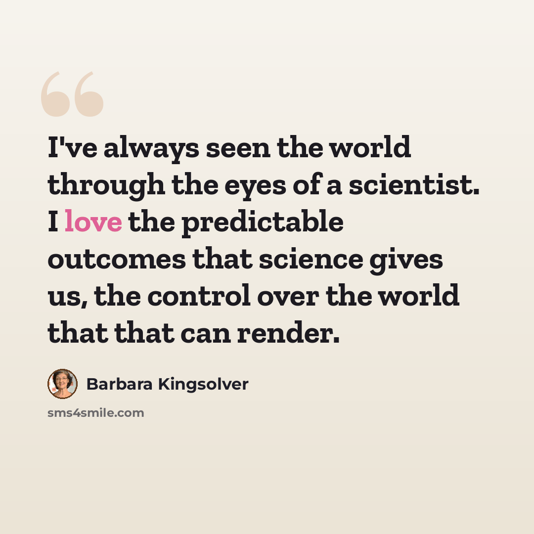 “I've always seen the world through the eyes of a scientist. I love the predictable outcomes that science gives us, the control over the world that that can render.” quote by Barbara Kingsolver