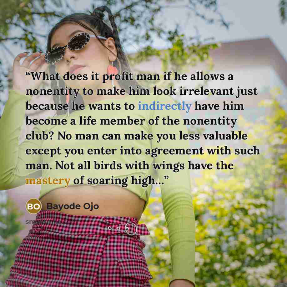 “What does it profit man if he allows a nonentity to make him look irrelevant just because he wants to indirectly have him become a life member of the nonentity club? No man can make you less valuable except you enter into agreement with such man. Not all birds with wings have the mastery of…” quote by Bayode Ojo