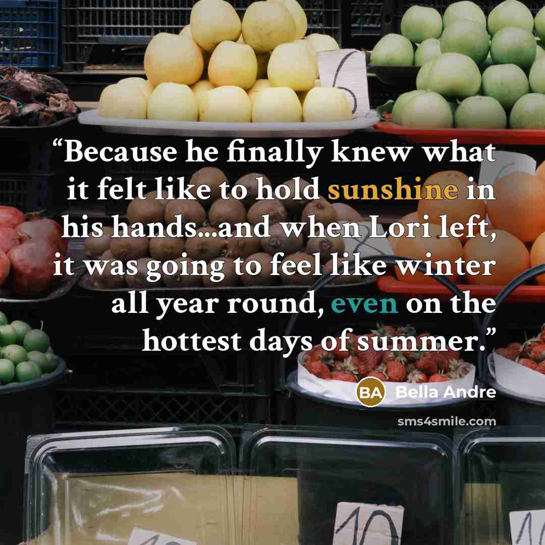 “Because he finally knew what it felt like to hold sunshine in his hands...and when Lori left, it was going to feel like winter all year round, even on the hottest days of summer.” quote by Bella Andre