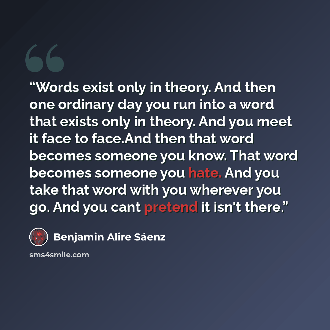 “Words exist only in theory. And then one ordinary day you run into a word that exists only in theory. And you meet it face to face.And then that word becomes someone you know. That word becomes someone you hate. And you take that word with you wherever you go. And you cant pretend it isn't there.” quote by Benjamin Alire Sáenz
