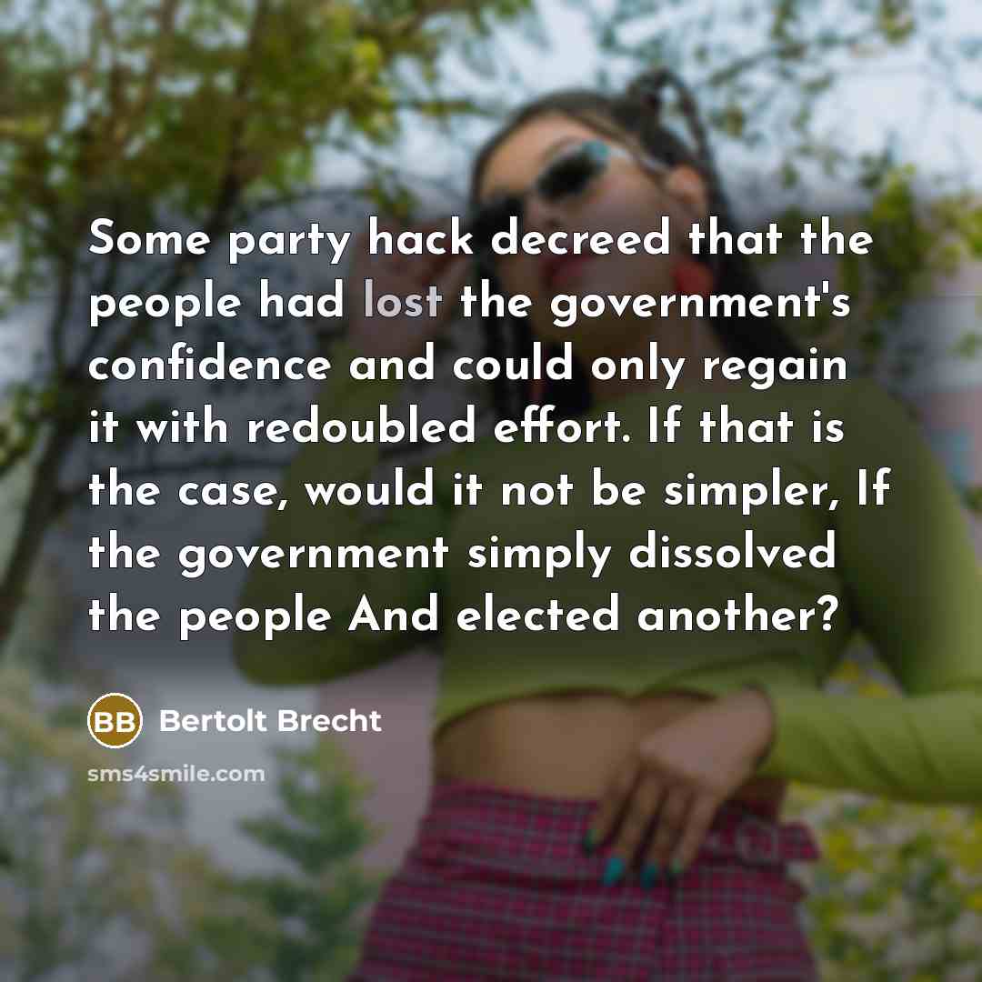 “Some party hack decreed that the people had lost the government's confidence and could only regain it with redoubled effort. If that is the case, would it not be simpler, If the government simply dissolved the people And elected another?” quote by Bertolt Brecht
